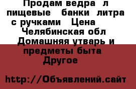 Продам ведра 5л.пищевые , банки 3литра с ручками › Цена ­ 10 - Челябинская обл. Домашняя утварь и предметы быта » Другое   